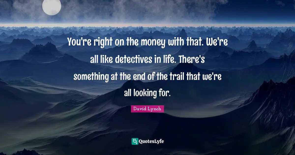 You're right on the money with that. We're all like detectives in life. There's something at the end of the trail that we're all looking for.