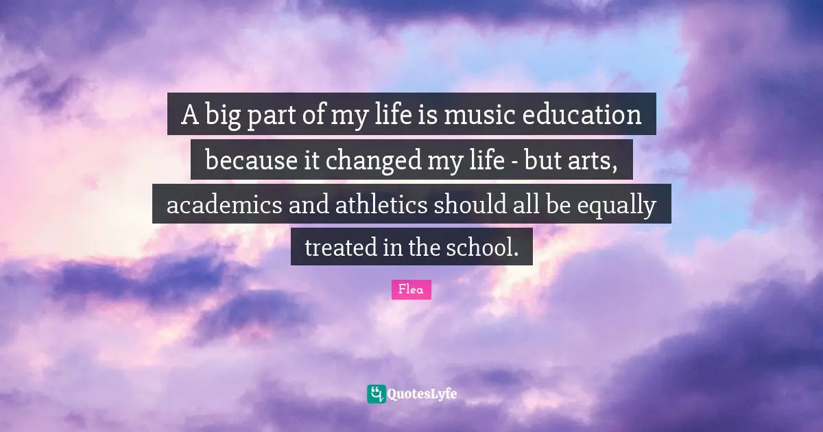 A big part of my life is music education because it changed my life - but arts, academics and athletics should all be equally treated in the school.