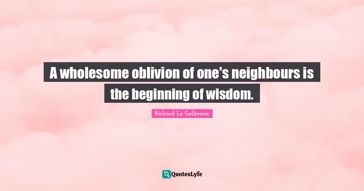 Richard Le Gallienne Quotes: "A wholesome oblivion of one's neighbours is the beginning of wisdom."
