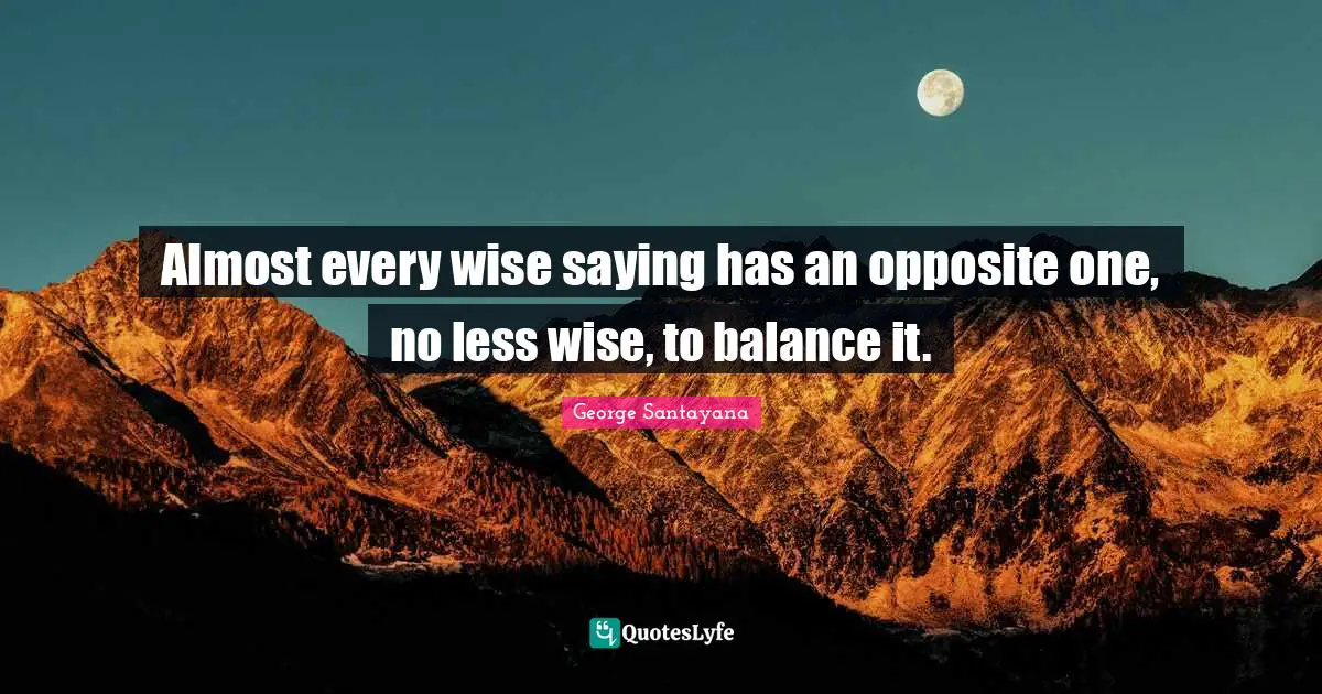 Almost every wise saying has an opposite one, no less wise, to balance it.
