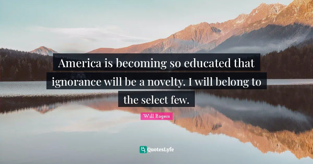 America is becoming so educated that ignorance will be a novelty. I will belong to the select few.