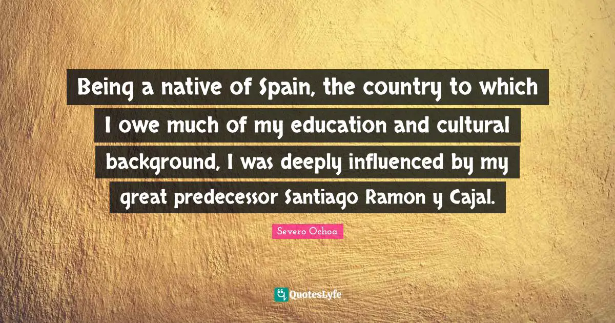 Being a native of Spain, the country to which I owe much of my education and cultural background, I was deeply influenced by my great predecessor Santiago Ramon y Cajal.