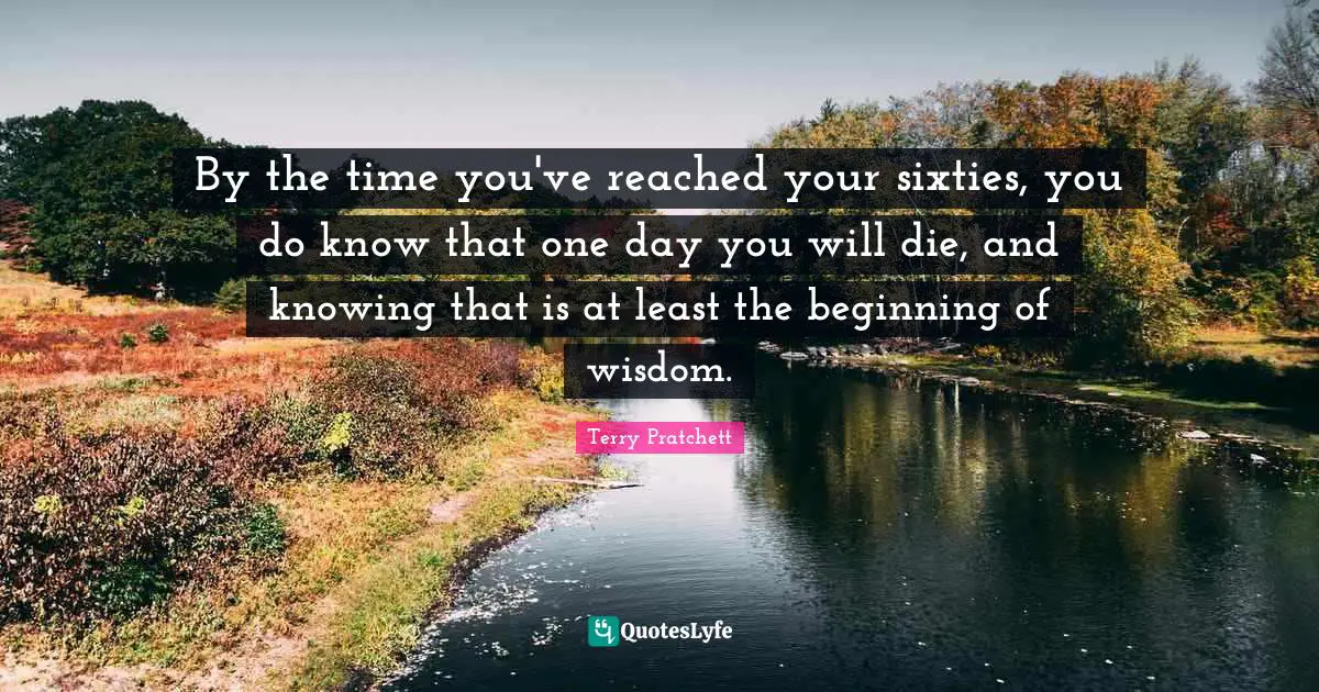 By the time you've reached your sixties, you do know that one day you will die, and knowing that is at least the beginning of wisdom.