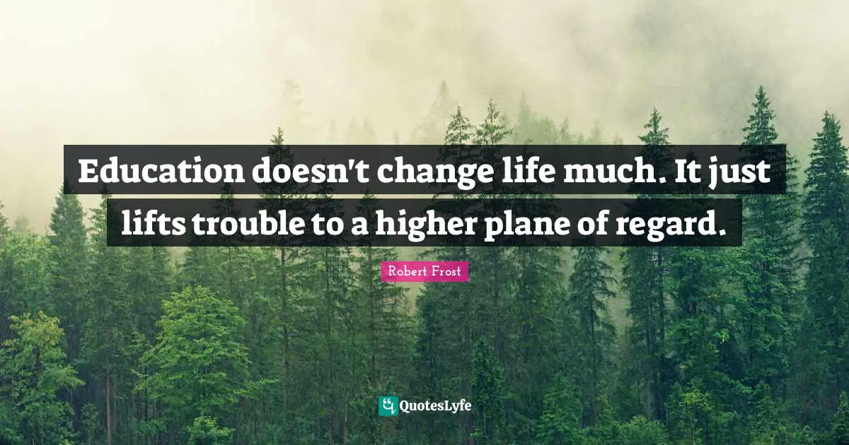 Robert Frost Quotes: "Education doesn't change life much. It just lifts trouble to a higher plane of regard."