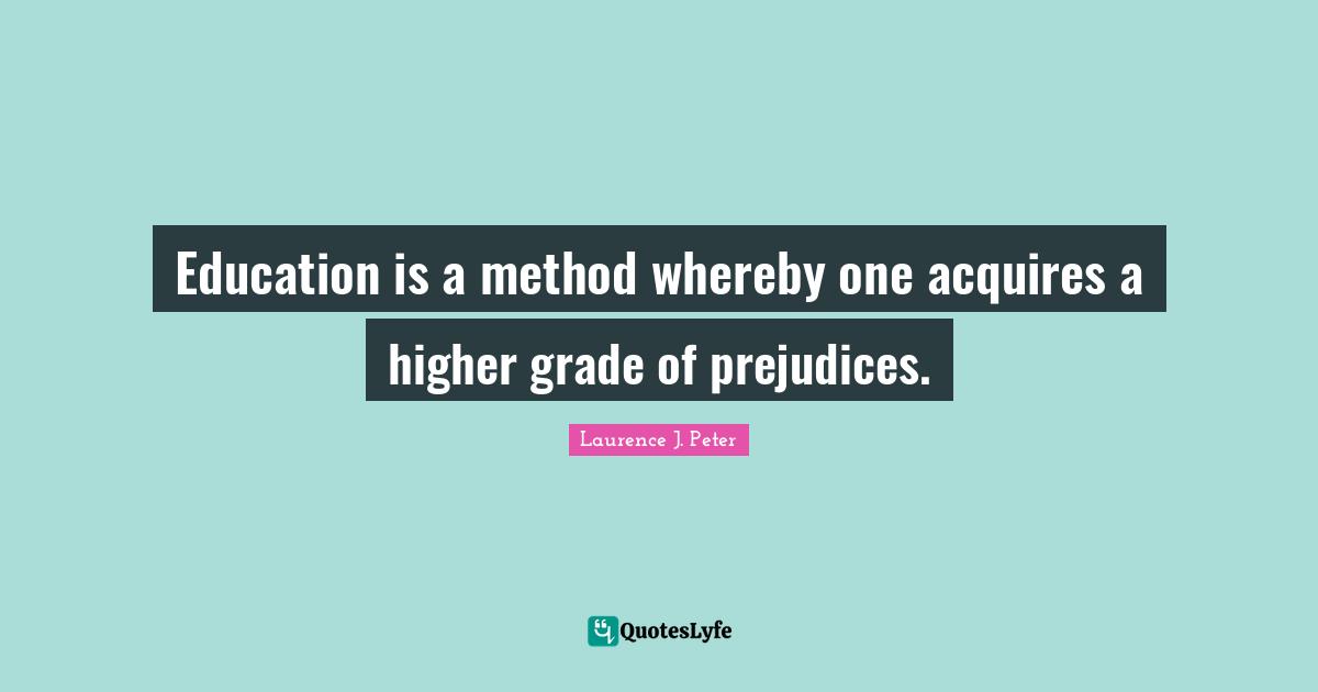 Education is a method whereby one acquires a higher grade of prejudices.