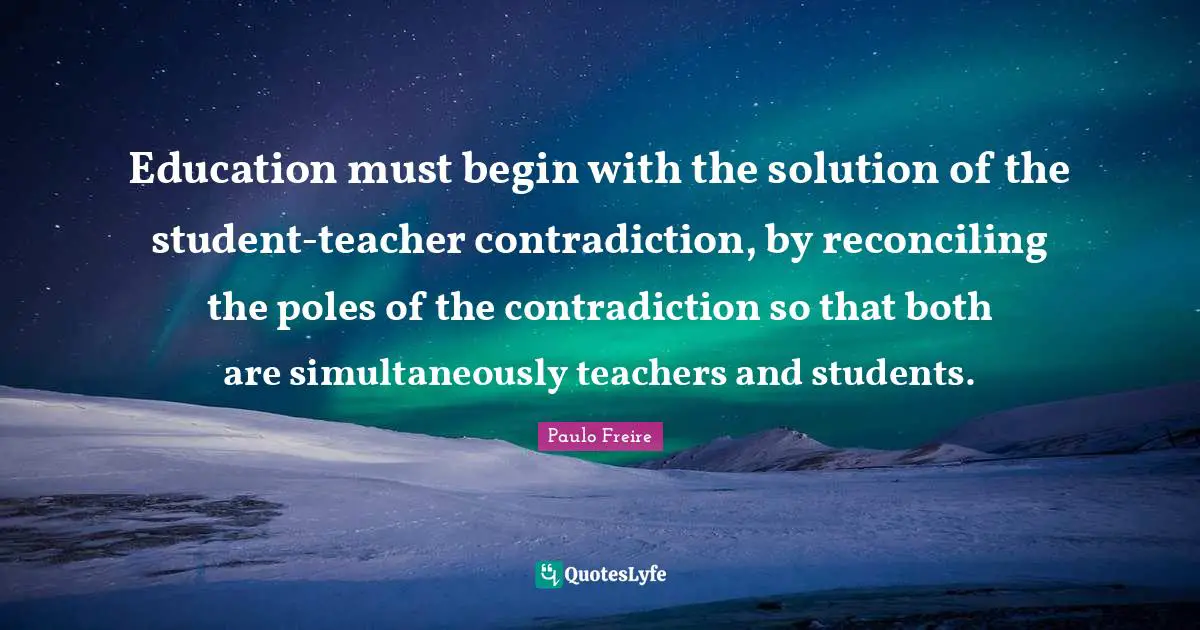 Education must begin with the solution of the student-teacher contradiction, by reconciling the poles of the contradiction so that both are simultaneously teachers and students.