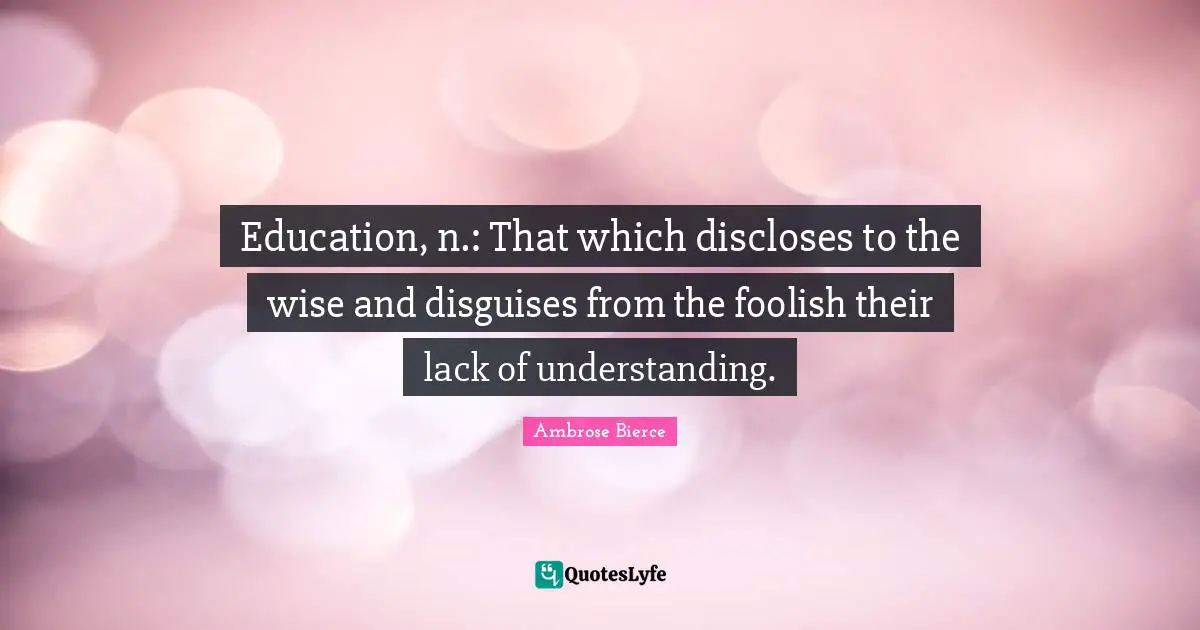 Foolish Quotes: "Education, n.: That which discloses to the wise and disguises from the foolish their lack of understanding."