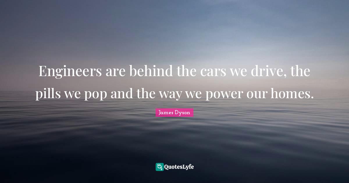 Engineers are behind the cars we drive, the pills we pop and the way we power our homes.