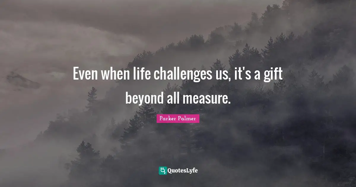 Even when life challenges us, it's a gift beyond all measure.
