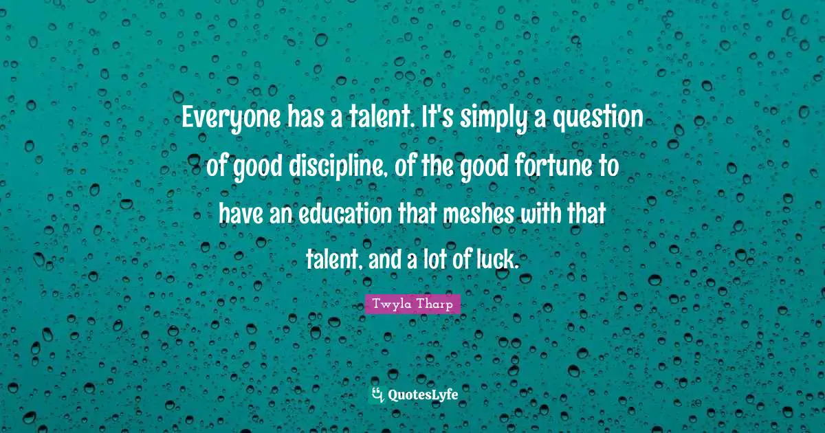 Everyone has a talent. It's simply a question of good discipline, of the good fortune to have an education that meshes with that talent, and a lot of luck.