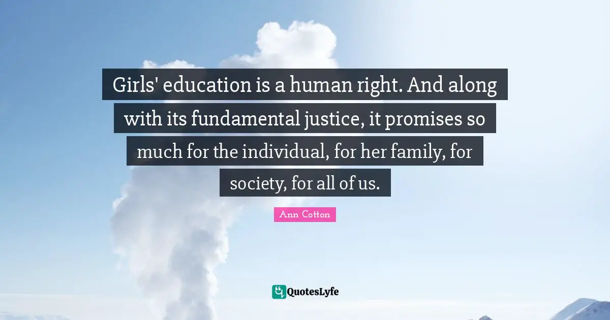 Girls' education is a human right. And along with its fundamental justice, it promises so much for the individual, for her family, for society, for all of us.