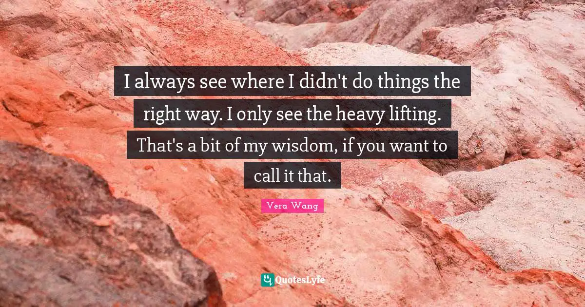 Vera Wang Quotes: "I always see where I didn't do things the right way. I only see the heavy lifting. That's a bit of my wisdom, if you want to call it that."
