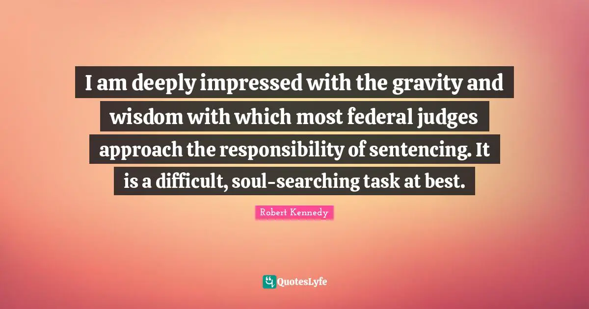 I am deeply impressed with the gravity and wisdom with which most federal judges approach the responsibility of sentencing. It is a difficult, soul-searching task at best.