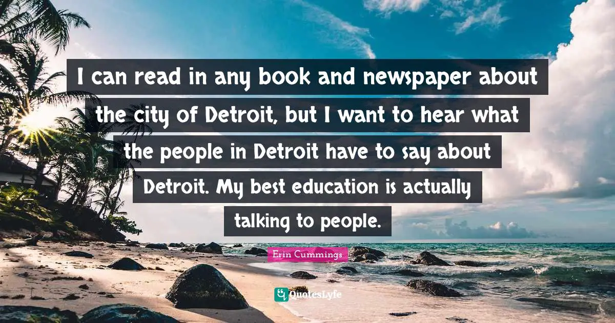 I can read in any book and newspaper about the city of Detroit, but I want to hear what the people in Detroit have to say about Detroit. My best education is actually talking to people.