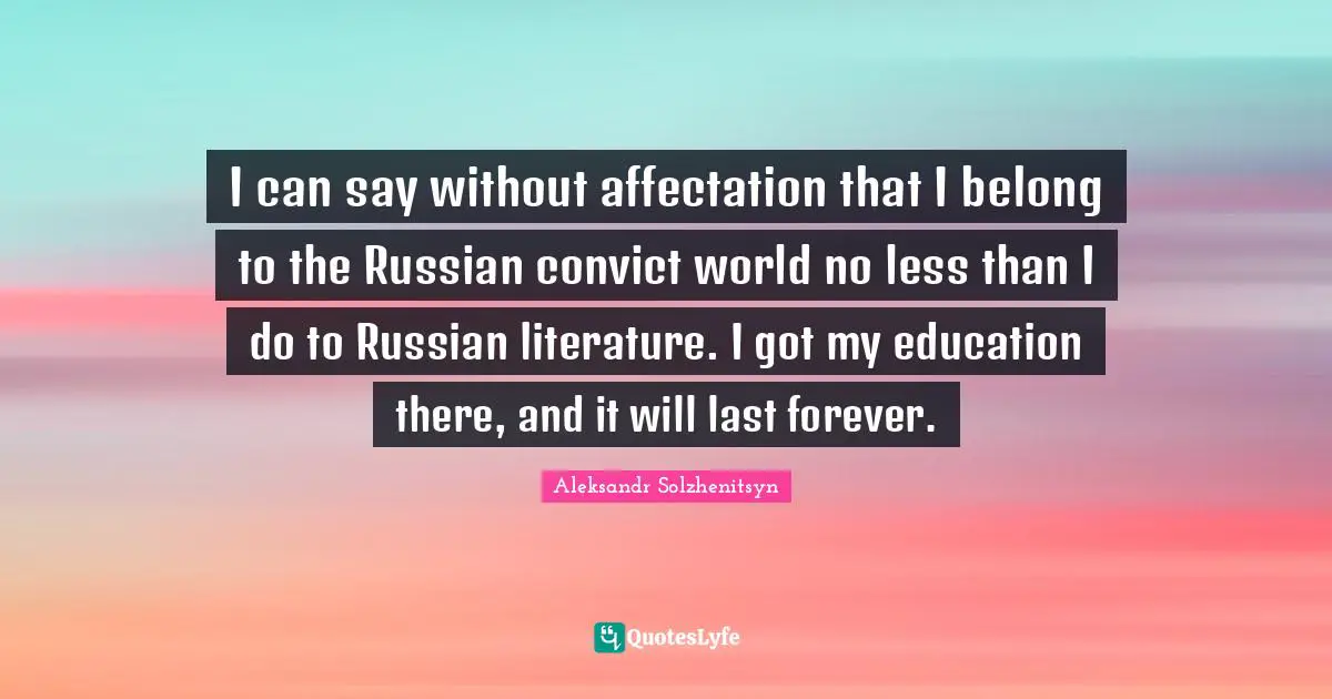 I can say without affectation that I belong to the Russian convict world no less than I do to Russian literature. I got my education there, and it will last forever.