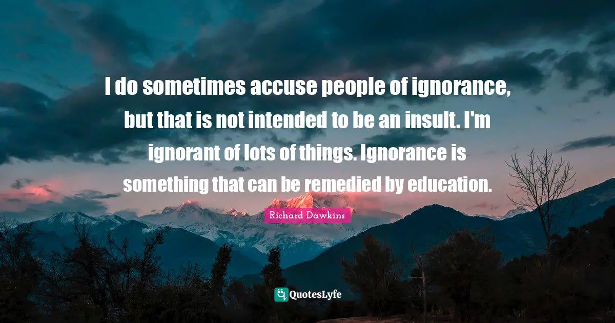 I do sometimes accuse people of ignorance, but that is not intended to be an insult. I'm ignorant of lots of things. Ignorance is something that can be remedied by education.