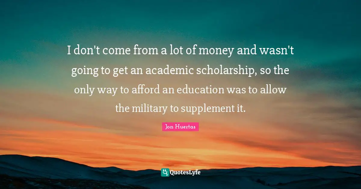 I don't come from a lot of money and wasn't going to get an academic scholarship, so the only way to afford an education was to allow the military to supplement it.