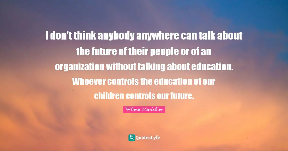 I don't think anybody anywhere can talk about the future of their people or of an organization without talking about education. Whoever controls the education of our children controls our future.