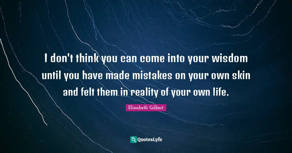 I don't think you can come into your wisdom until you have made mistakes on your own skin and felt them in reality of your own life.