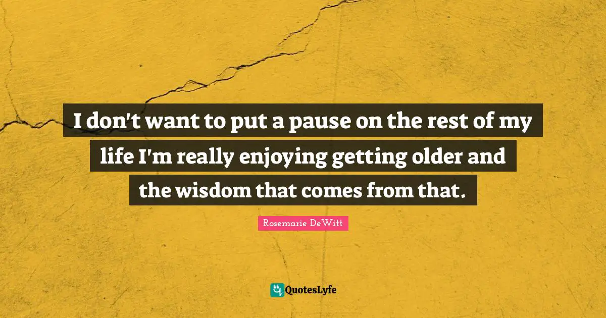 I don't want to put a pause on the rest of my life I'm really enjoying getting older and the wisdom that comes from that.
