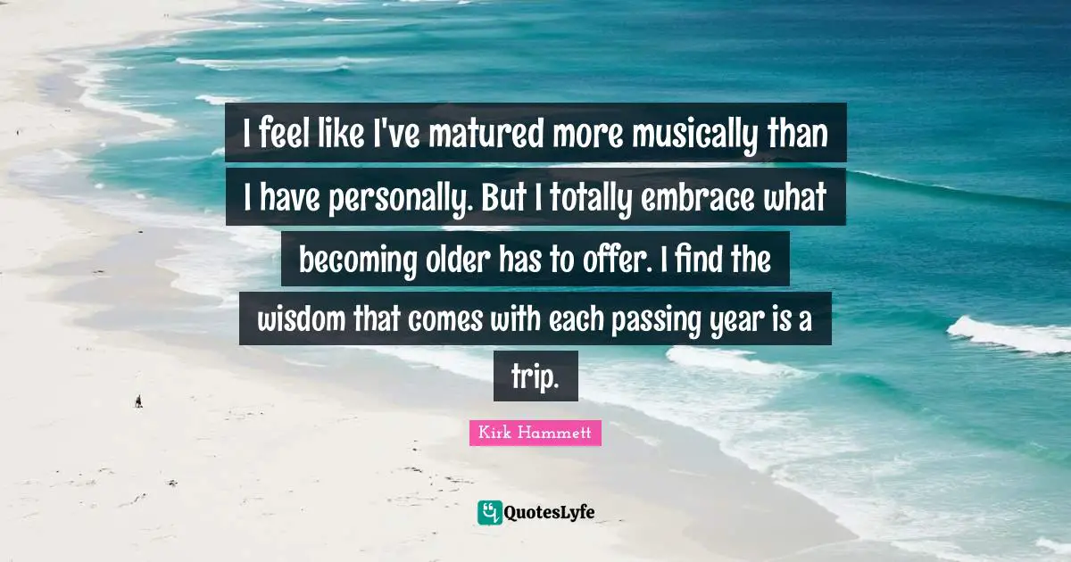 I feel like I've matured more musically than I have personally. But I totally embrace what becoming older has to offer. I find the wisdom that comes with each passing year is a trip.