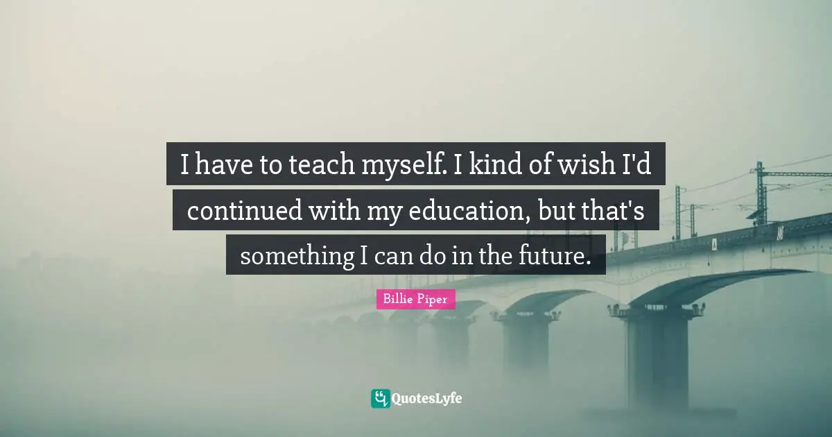 I have to teach myself. I kind of wish I'd continued with my education, but that's something I can do in the future.