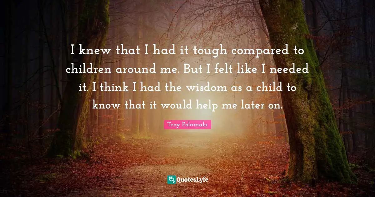I knew that I had it tough compared to children around me. But I felt like I needed it. I think I had the wisdom as a child to know that it would help me later on.