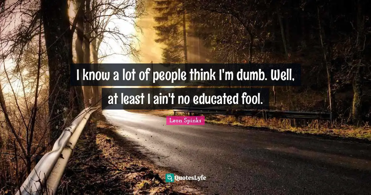 I know a lot of people think I'm dumb. Well, at least I ain't no educated fool.