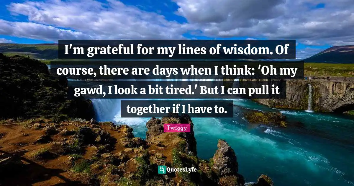 I'm grateful for my lines of wisdom. Of course, there are days when I think: 'Oh my gawd, I look a bit tired.' But I can pull it together if I have to.