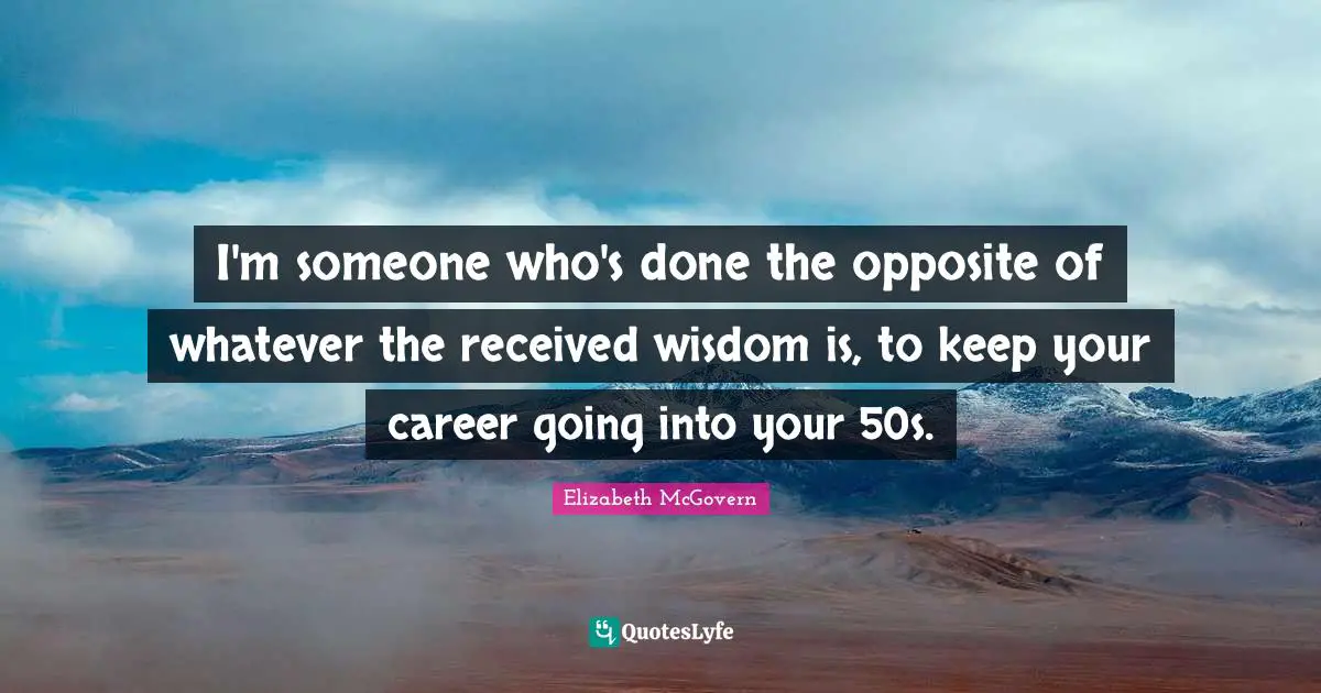 Elizabeth McGovern Quotes: "I'm someone who's done the opposite of whatever the received wisdom is, to keep your career going into your 50s."