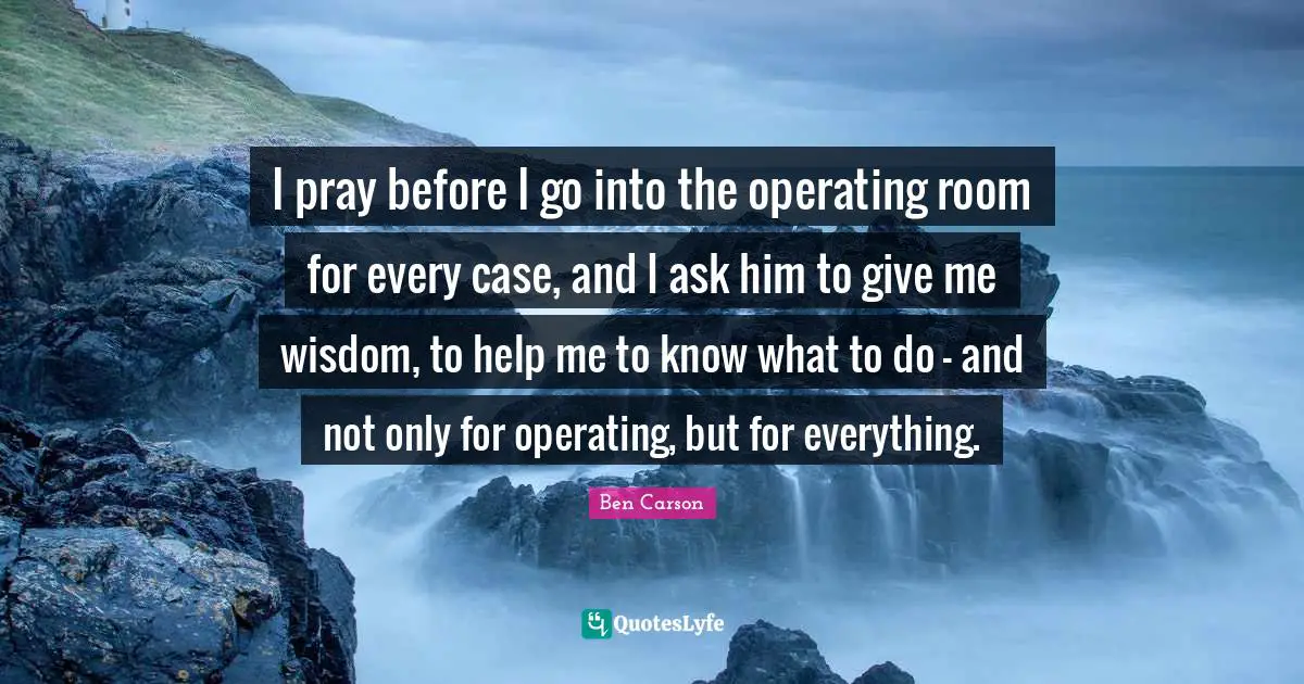 I pray before I go into the operating room for every case, and I ask him to give me wisdom, to help me to know what to do - and not only for operating, but for everything.