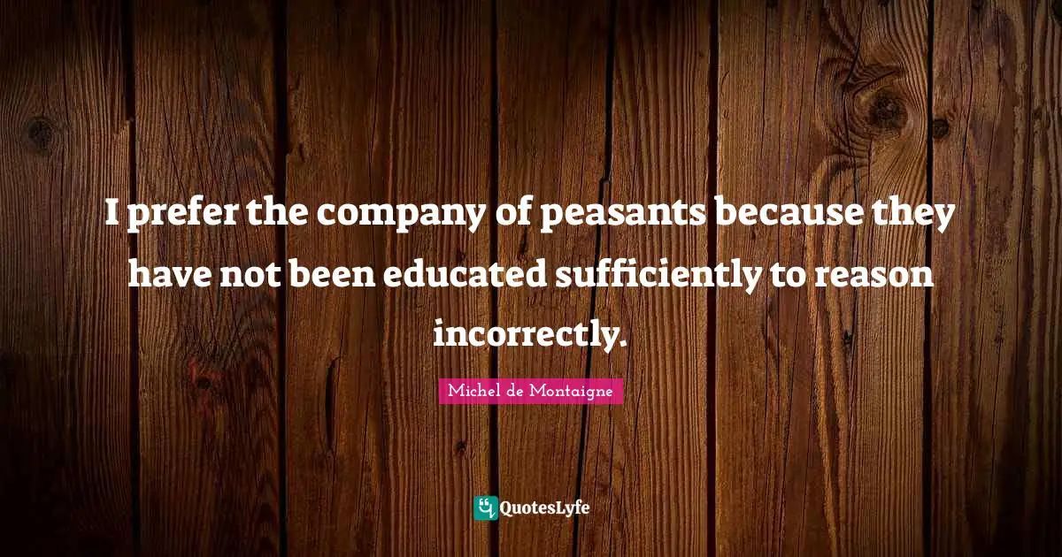 Michel De Montaigne Quotes: "I prefer the company of peasants because they have not been educated sufficiently to reason incorrectly."