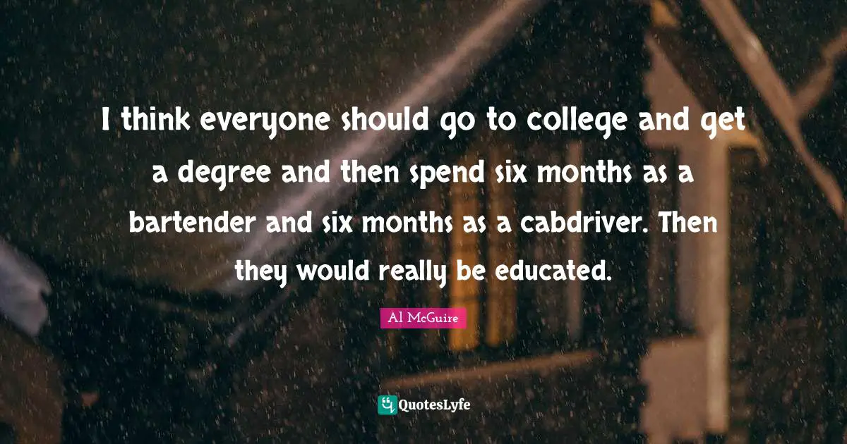 I think everyone should go to college and get a degree and then spend six months as a bartender and six months as a cabdriver. Then they would really be educated.