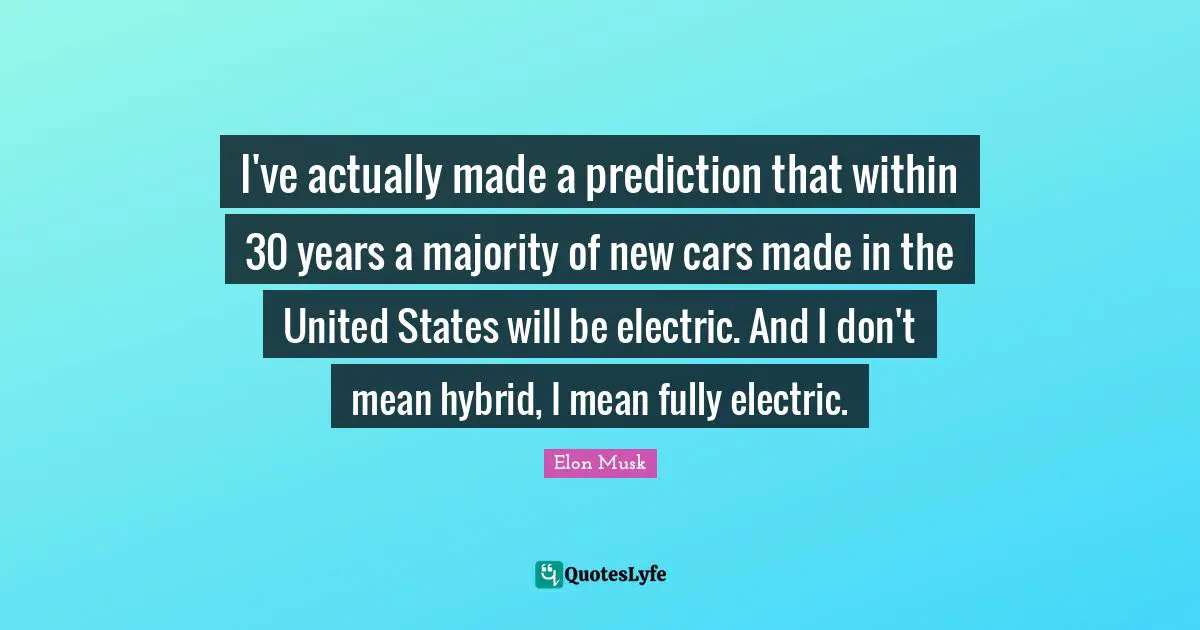 Elon Musk Quotes: "I've actually made a prediction that within 30 years a majority of new cars made in the United States will be electric. And I don't mean hybrid, I mean fully electric."