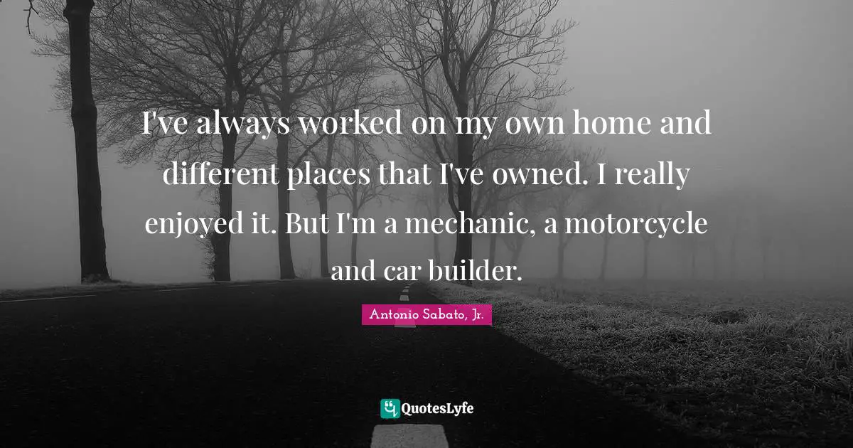I've always worked on my own home and different places that I've owned. I really enjoyed it. But I'm a mechanic, a motorcycle and car builder.