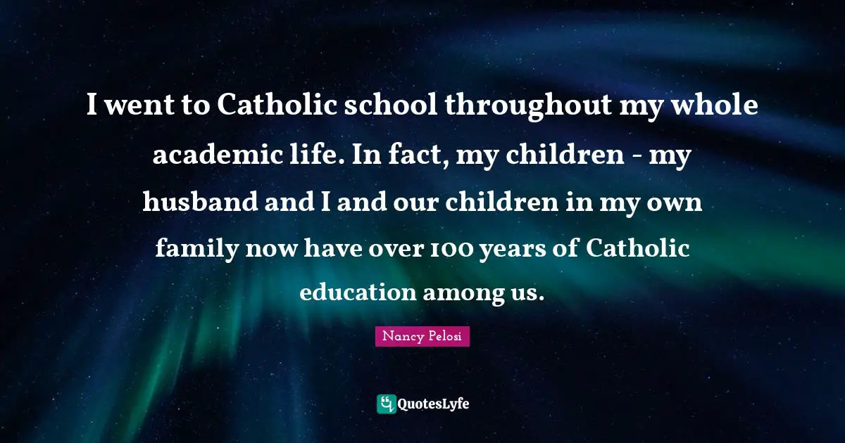 I went to Catholic school throughout my whole academic life. In fact, my children - my husband and I and our children in my own family now have over 100 years of Catholic education among us.