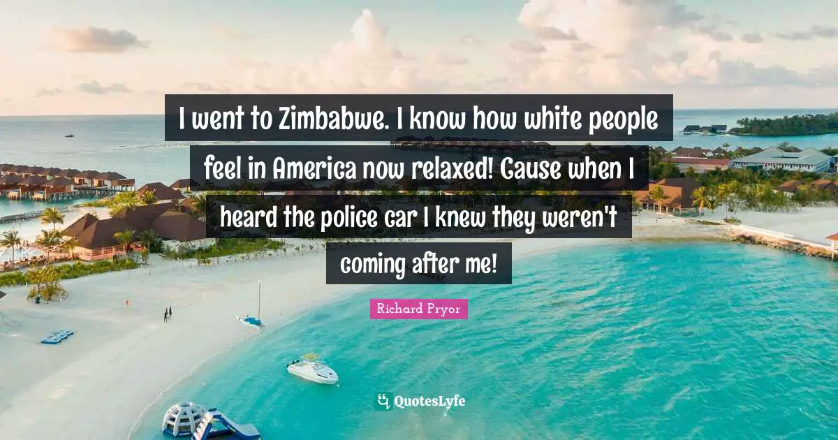 I went to Zimbabwe. I know how white people feel in America now relaxed! Cause when I heard the police car I knew they weren't coming after me!