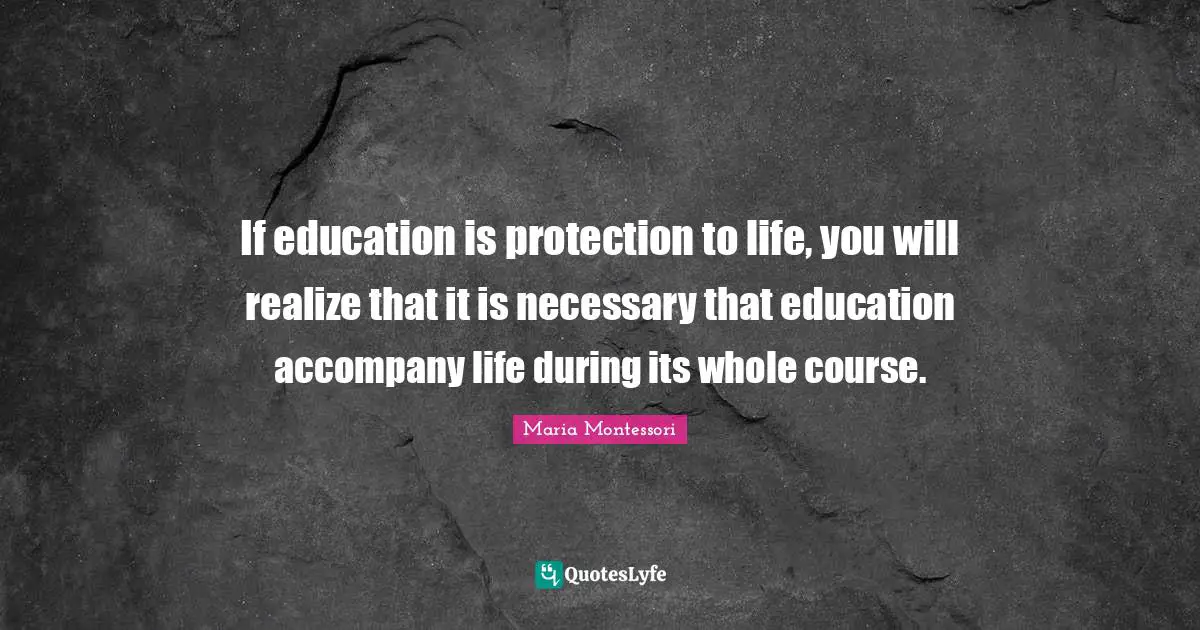 Maria Montessori Quotes: If education is protection to life, you will realize that it is necessary that education accompany life during its whole course.