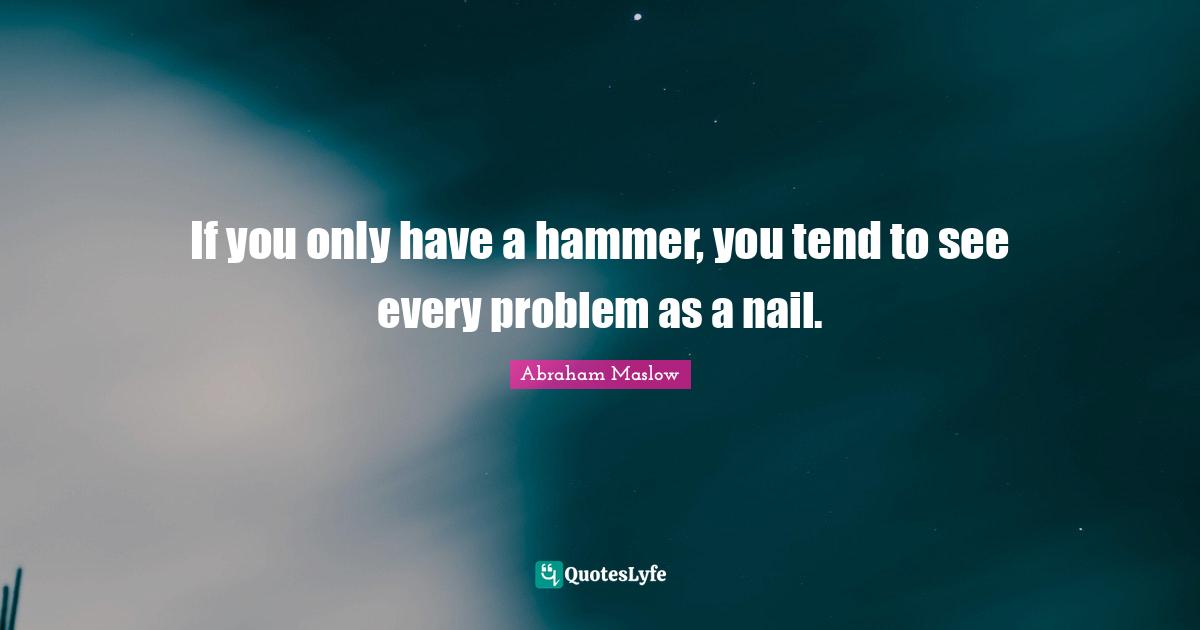 Problem Quotes: "If you only have a hammer, you tend to see every problem as a nail."