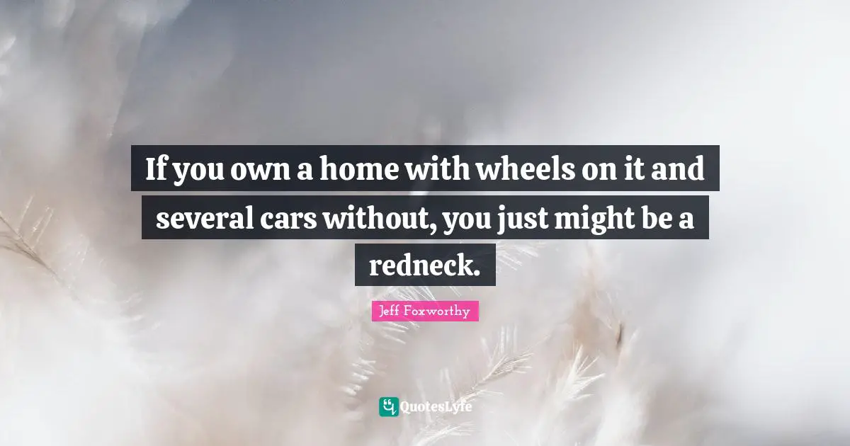 If you own a home with wheels on it and several cars without, you just might be a redneck.