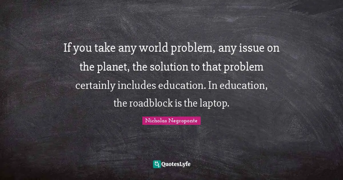 If you take any world problem, any issue on the planet, the solution to that problem certainly includes education. In education, the roadblock is the laptop.