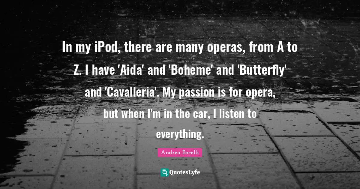 In my iPod, there are many operas, from A to Z. I have 'Aida' and 'Boheme' and 'Butterfly' and 'Cavalleria'. My passion is for opera, but when I'm in the car, I listen to everything.