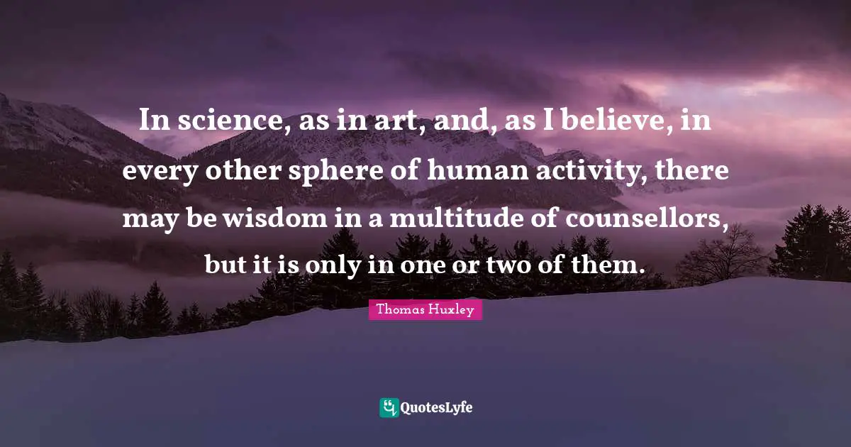 In science, as in art, and, as I believe, in every other sphere of human activity, there may be wisdom in a multitude of counsellors, but it is only in one or two of them.