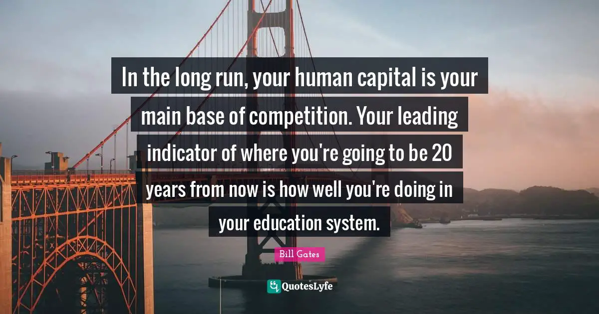 In the long run, your human capital is your main base of competition. Your leading indicator of where you're going to be 20 years from now is how well you're doing in your education system.