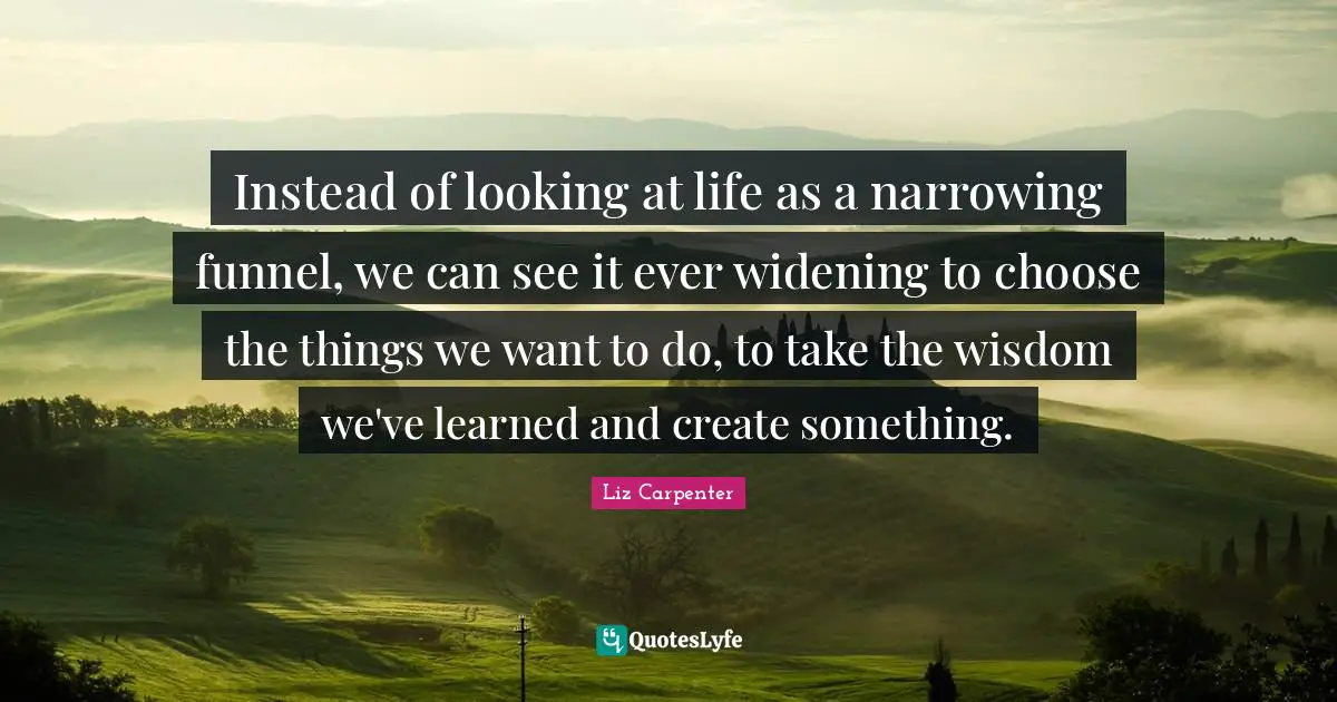 Instead of looking at life as a narrowing funnel, we can see it ever widening to choose the things we want to do, to take the wisdom we've learned and create something.