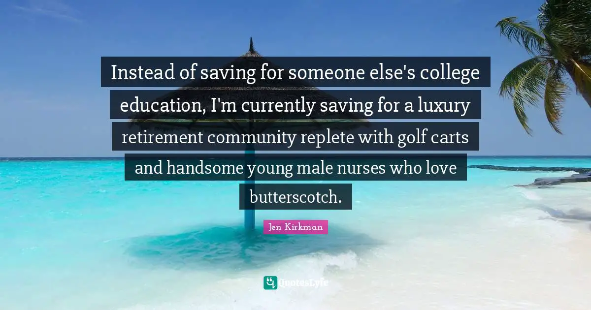 Instead of saving for someone else's college education, I'm currently saving for a luxury retirement community replete with golf carts and handsome young male nurses who love butterscotch.