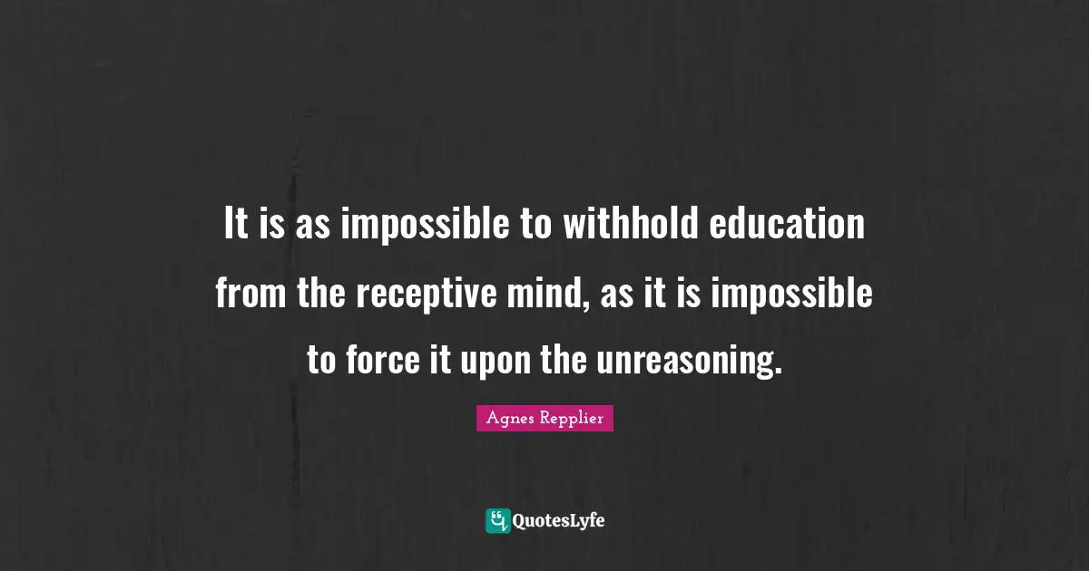 It is as impossible to withhold education from the receptive mind, as it is impossible to force it upon the unreasoning.