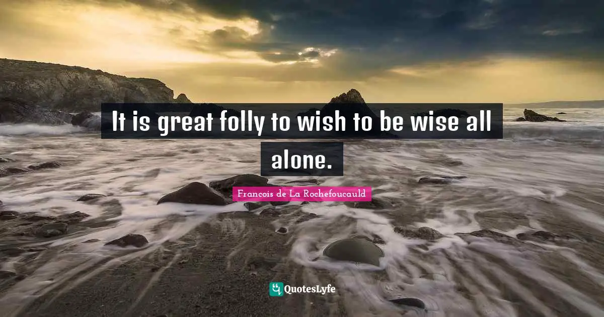 It is great folly to wish to be wise all alone.