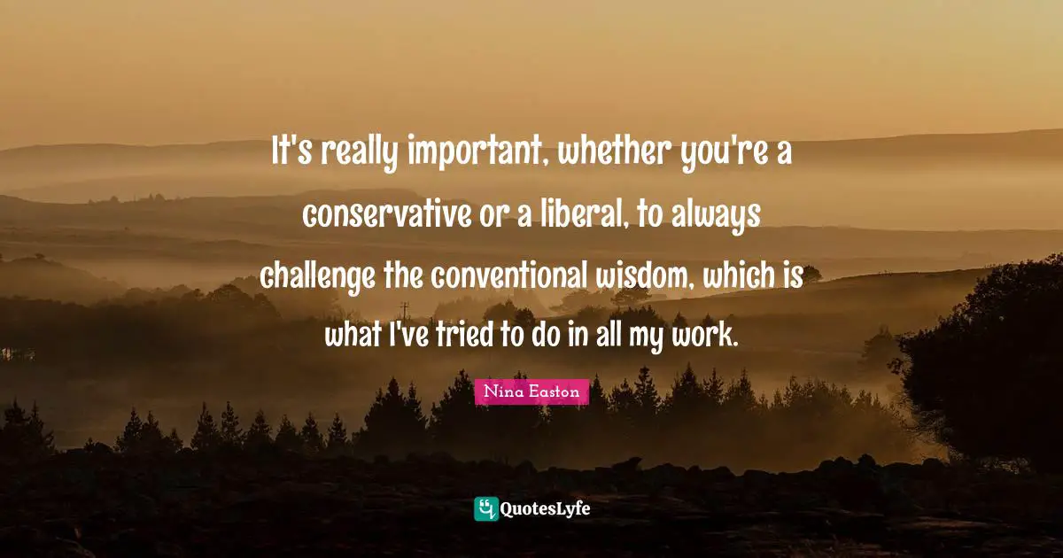 It's really important, whether you're a conservative or a liberal, to always challenge the conventional wisdom, which is what I've tried to do in all my work.