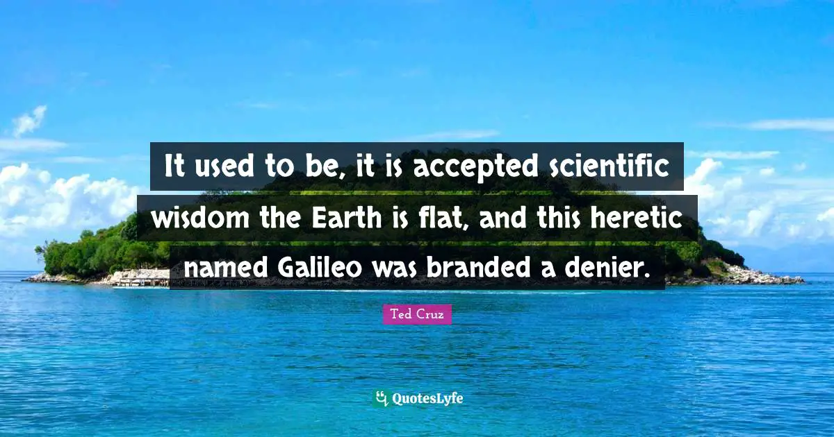 It used to be, it is accepted scientific wisdom the Earth is flat, and this heretic named Galileo was branded a denier.
